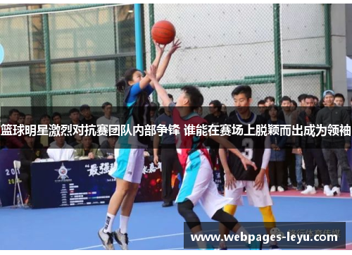 篮球明星激烈对抗赛团队内部争锋 谁能在赛场上脱颖而出成为领袖